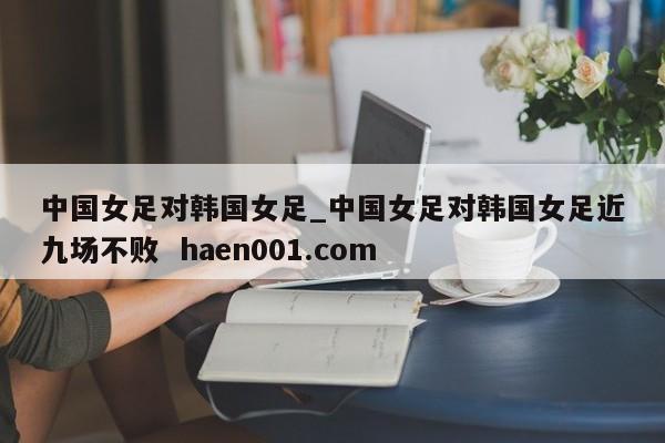 中国女足对韩国女足_中国女足对韩国女足近九场不败 haen001.com