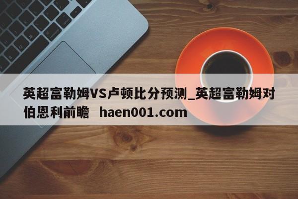 英超富勒姆VS卢顿比分预测_英超富勒姆对伯恩利前瞻  haen001.com
