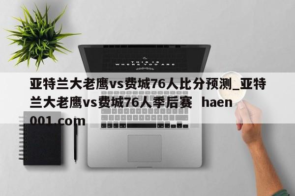 亚特兰大老鹰vs费城76人比分预测_亚特兰大老鹰vs费城76人季后赛  haen001.com
