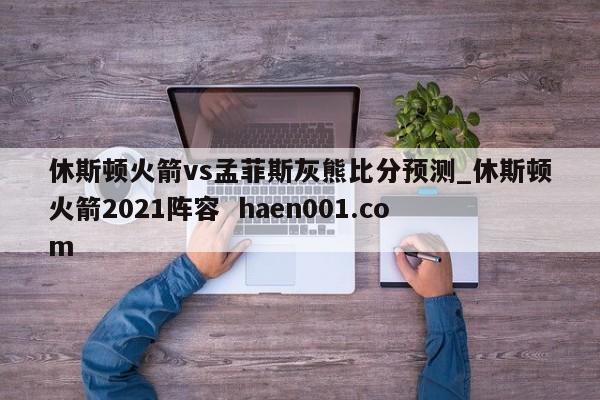 休斯顿火箭vs孟菲斯灰熊比分预测_休斯顿火箭2021阵容  haen001.com