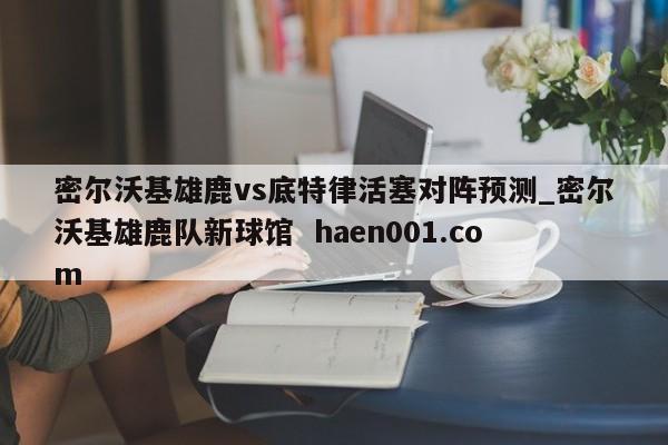 密尔沃基雄鹿vs底特律活塞对阵预测_密尔沃基雄鹿队新球馆  haen001.com
