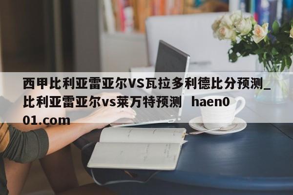 西甲比利亚雷亚尔VS瓦拉多利德比分预测_比利亚雷亚尔vs莱万特预测  haen001.com