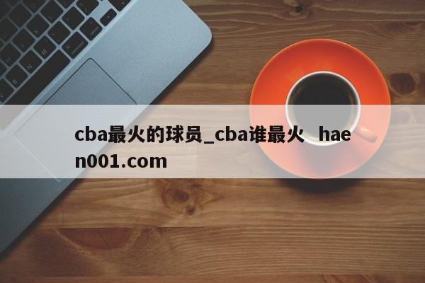cba最火的球员_cba谁最火  haen001.com