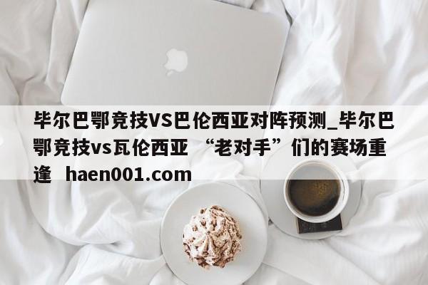 毕尔巴鄂竞技VS巴伦西亚对阵预测_毕尔巴鄂竞技vs瓦伦西亚 “老对手”们的赛场重逢  haen001.com