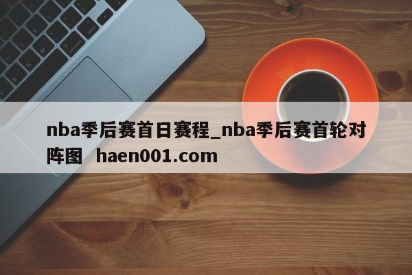 nba季后赛首日赛程_nba季后赛首轮对阵图  haen001.com