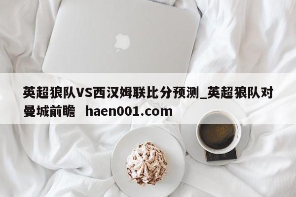 英超狼队VS西汉姆联比分预测_英超狼队对曼城前瞻  haen001.com