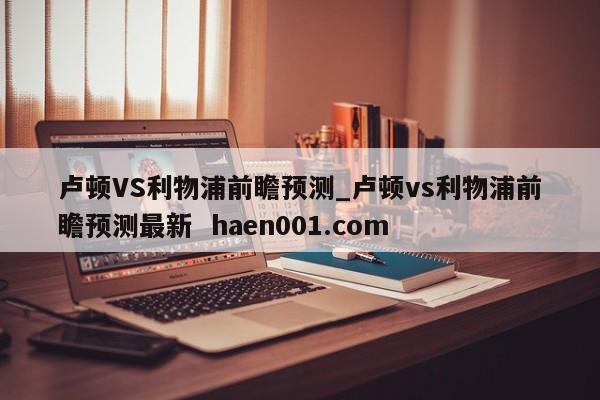 卢顿VS利物浦前瞻预测_卢顿vs利物浦前瞻预测最新  haen001.com
