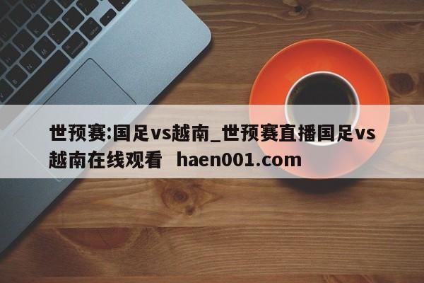 世预赛:国足vs越南_世预赛直播国足vs越南在线观看  haen001.com
